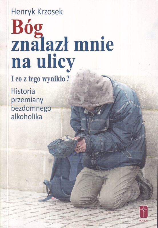 Bóg znalazł mnie na ulicy i co z tego wynikło? : historia przemiany bezdomnego alkoholika