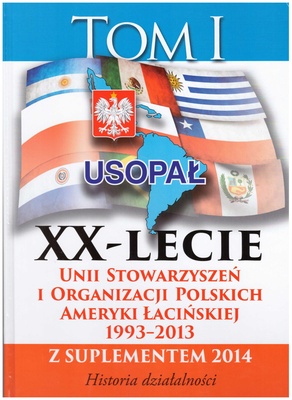 XX-lecie Unii Stowarzyszeń i Organizacji Polskich Ameryki Łacińskiej : 1993-2013 z suplementem 2014 : historia działalności. T. 1