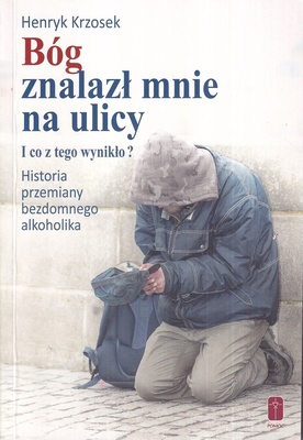 Bóg znalazł mnie na ulicy i co z tego wynikło? : historia przemiany bezdomnego alkoholika